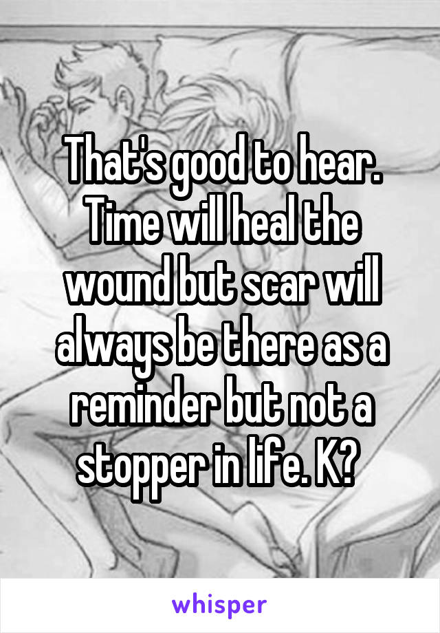 That's good to hear. Time will heal the wound but scar will always be there as a reminder but not a stopper in life. K? 