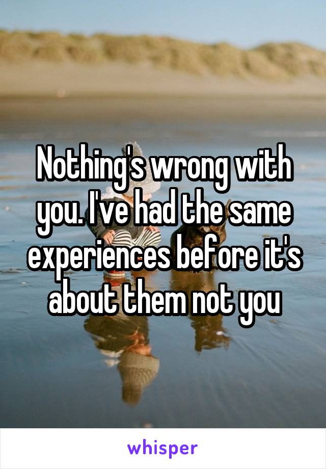 Nothing's wrong with you. I've had the same experiences before it's about them not you
