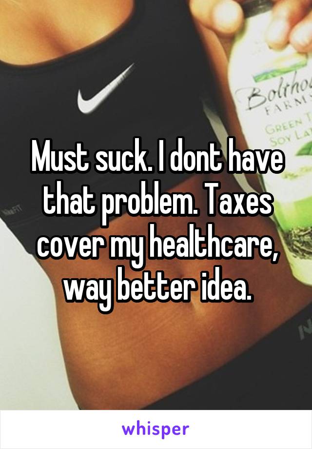 Must suck. I dont have that problem. Taxes cover my healthcare, way better idea.