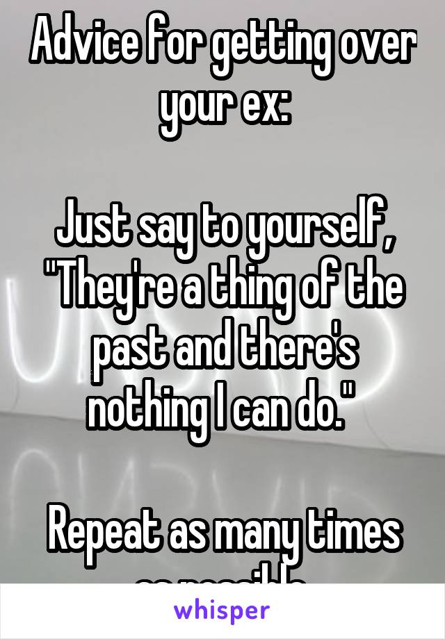 Advice for getting over your ex:

Just say to yourself, "They're a thing of the past and there's nothing I can do." 

Repeat as many times as possible 