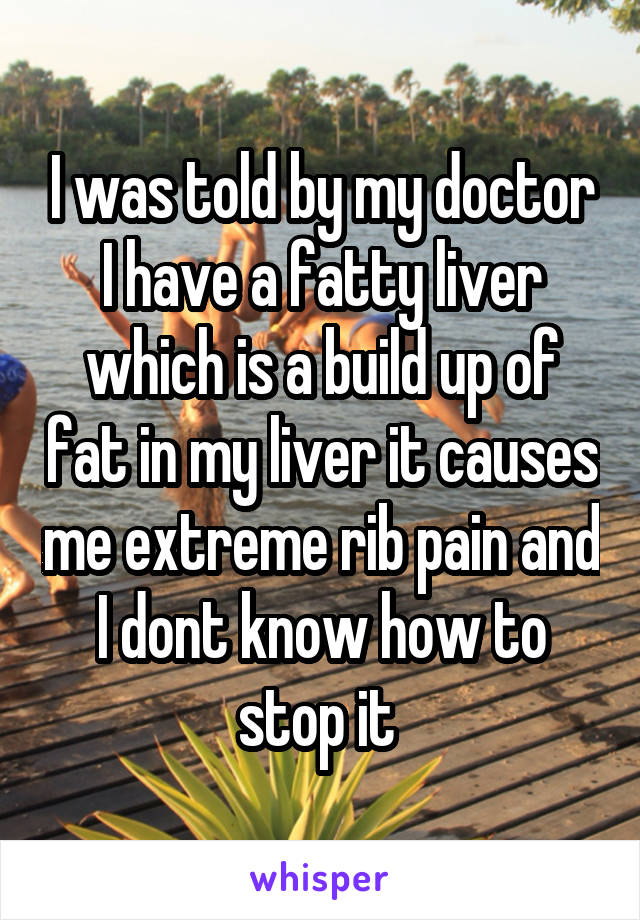 I was told by my doctor I have a fatty liver which is a build up of fat in my liver it causes me extreme rib pain and I dont know how to stop it 