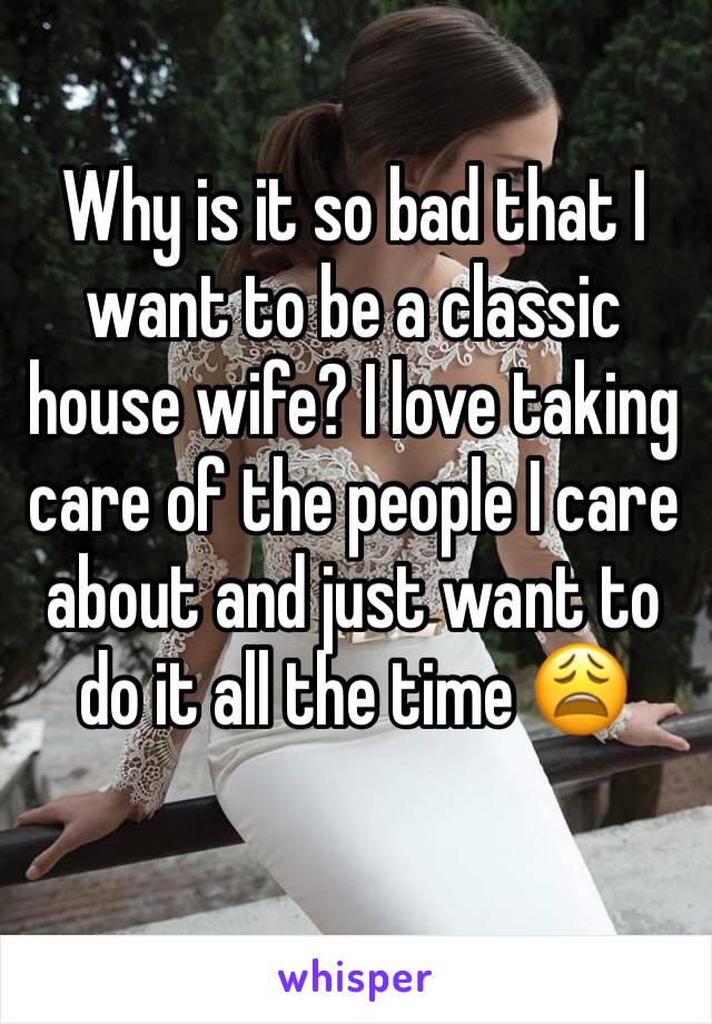 Why is it so bad that I want to be a classic house wife? I love taking care of the people I care about and just want to do it all the time 😩