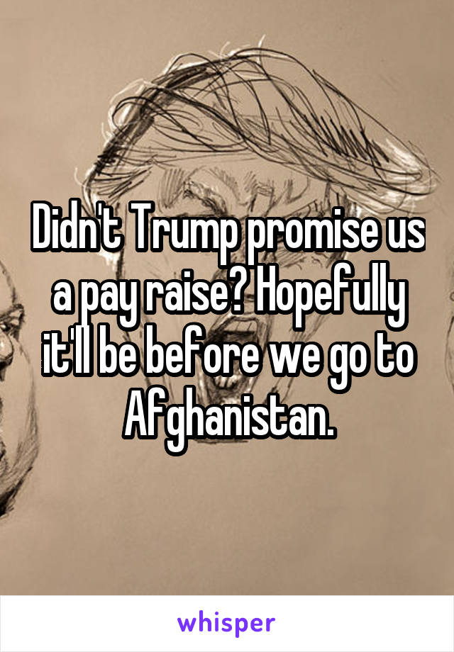 Didn't Trump promise us a pay raise? Hopefully it'll be before we go to Afghanistan.