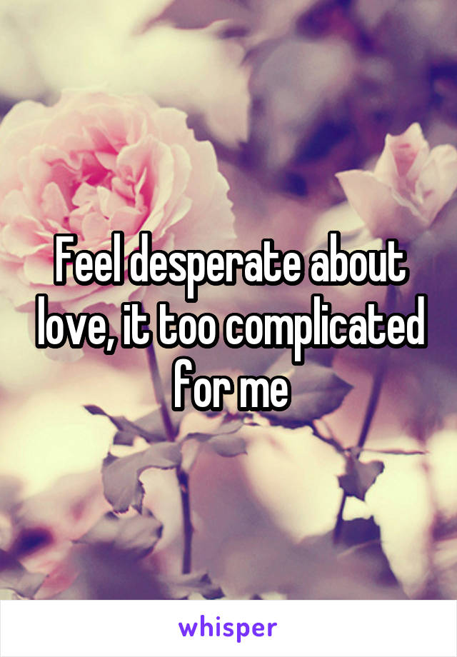 Feel desperate about love, it too complicated for me