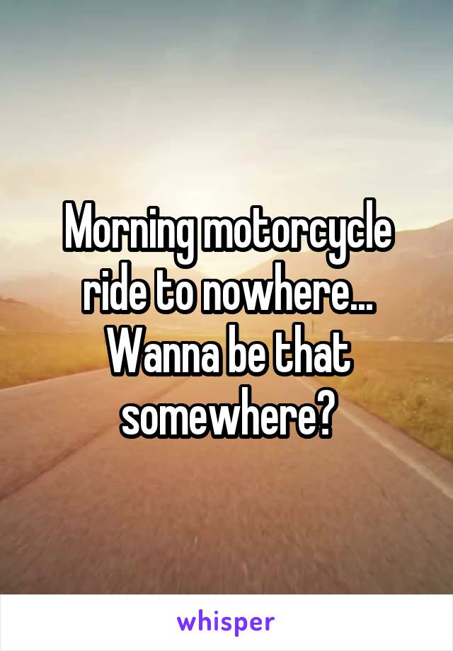 Morning motorcycle ride to nowhere...
Wanna be that somewhere?