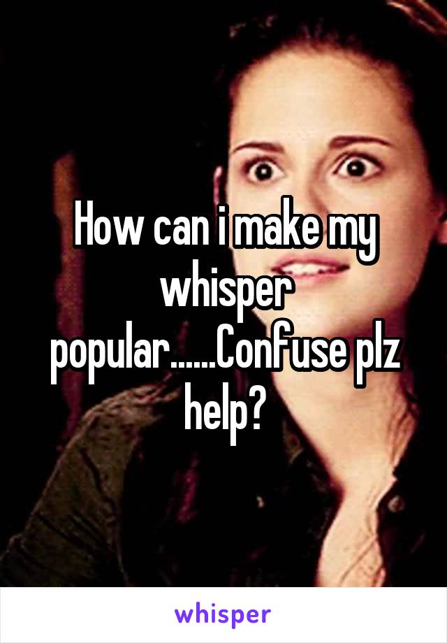 How can i make my whisper popular......Confuse plz help?