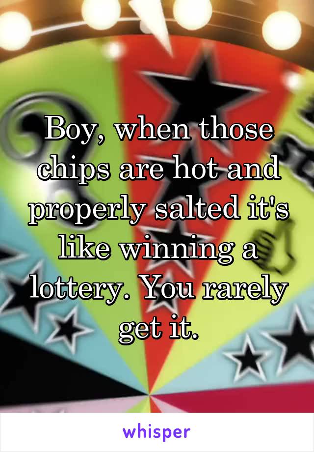 Boy, when those chips are hot and properly salted it's like winning a lottery. You rarely get it.