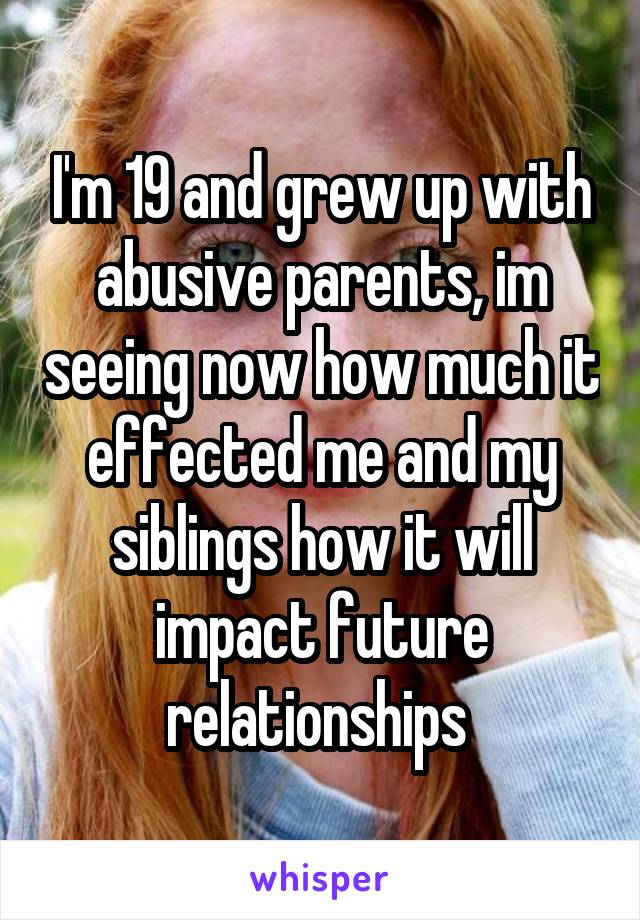 I'm 19 and grew up with abusive parents, im seeing now how much it effected me and my siblings how it will impact future relationships 