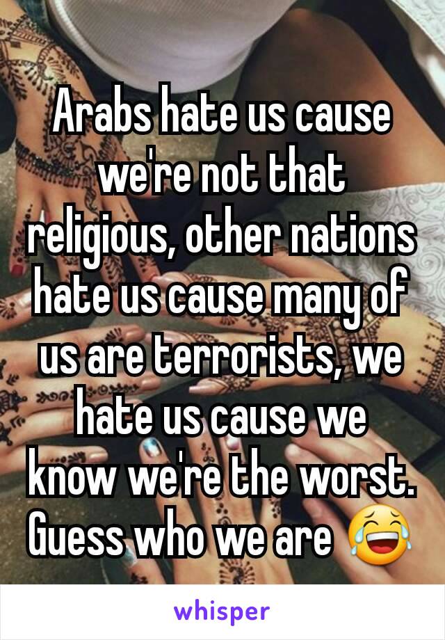 Arabs hate us cause we're not that religious, other nations hate us cause many of us are terrorists, we hate us cause we know we're the worst. Guess who we are 😂