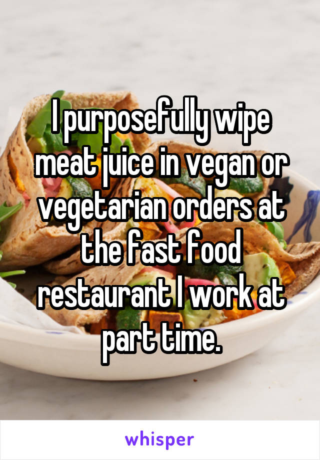 I purposefully wipe meat juice in vegan or vegetarian orders at the fast food restaurant I work at part time.