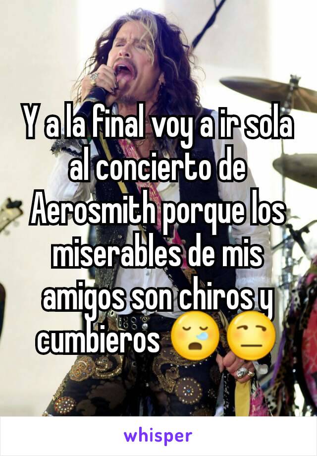 Y a la final voy a ir sola al concierto de Aerosmith porque los miserables de mis amigos son chiros y cumbieros 😪😒