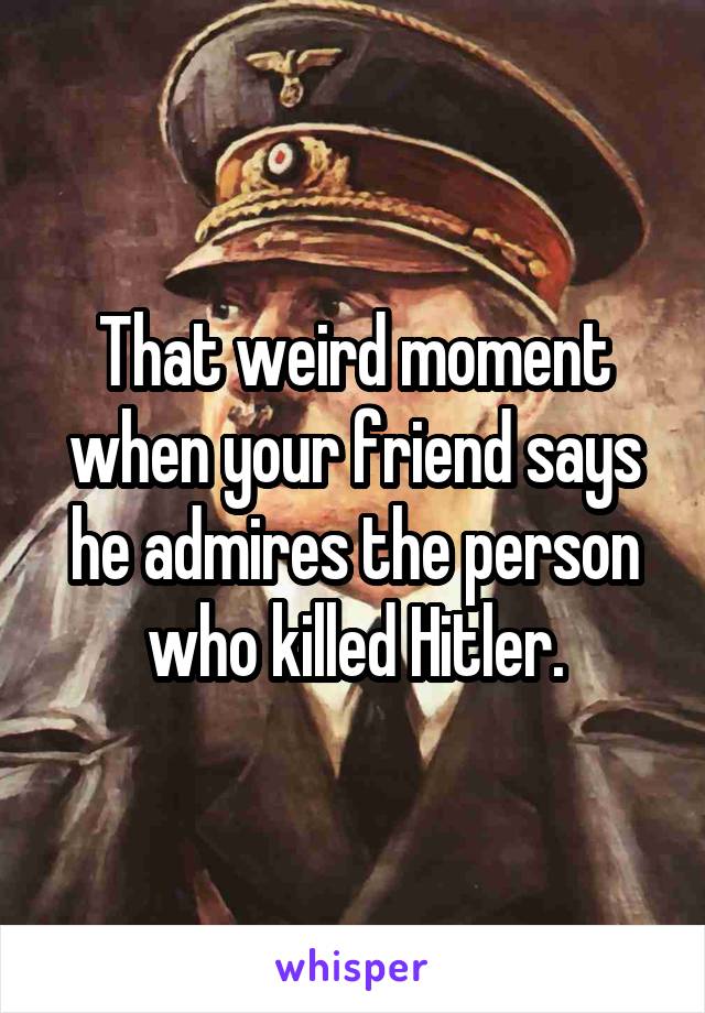 That weird moment when your friend says he admires the person who killed Hitler.