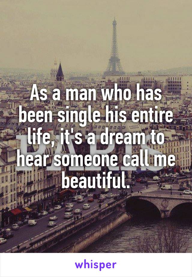 As a man who has been single his entire life, it's a dream to hear someone call me beautiful.