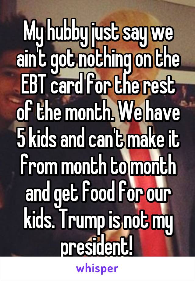 My hubby just say we ain't got nothing on the EBT card for the rest of the month. We have 5 kids and can't make it from month to month and get food for our kids. Trump is not my president! 