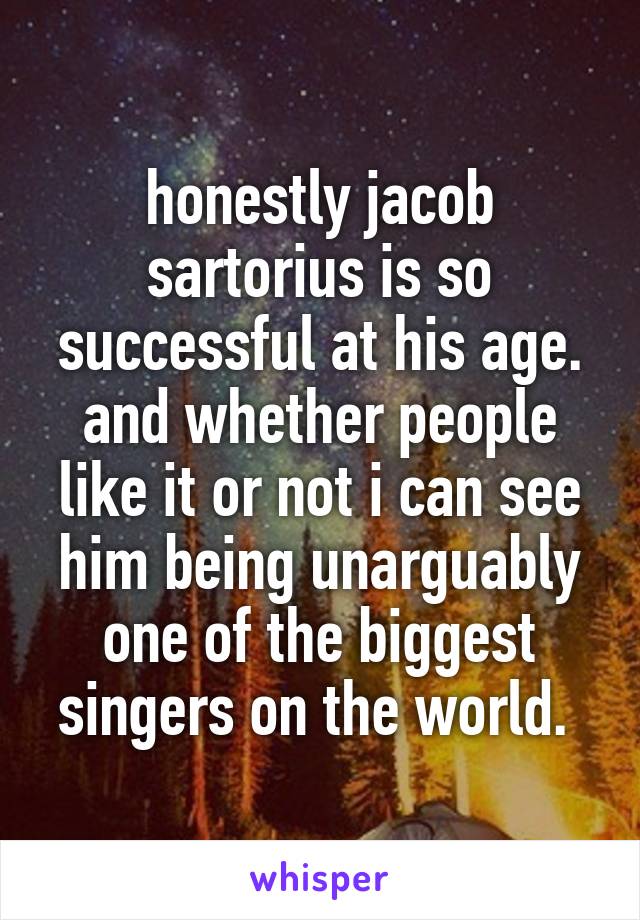 honestly jacob sartorius is so successful at his age. and whether people like it or not i can see him being unarguably one of the biggest singers on the world. 