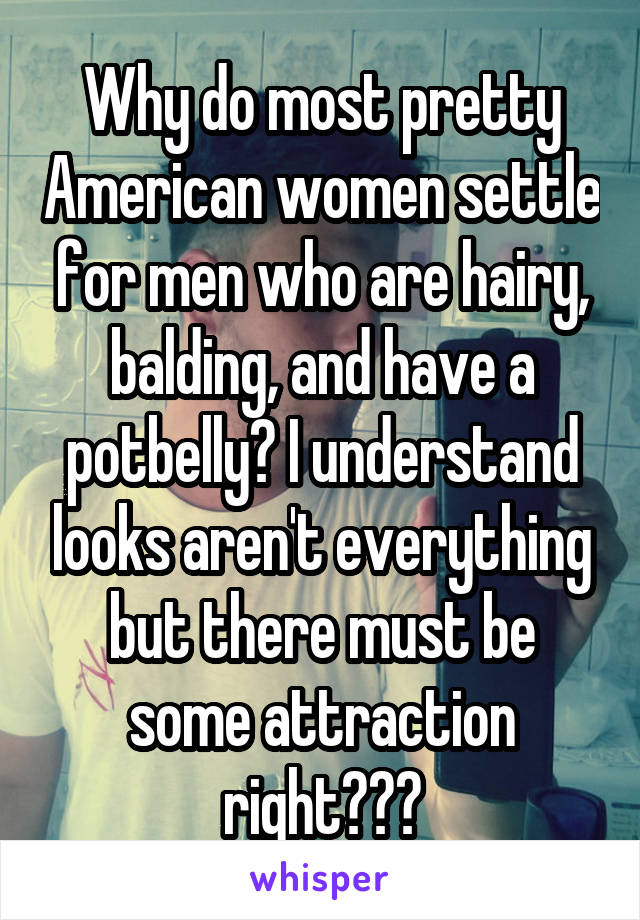 Why do most pretty American women settle for men who are hairy, balding, and have a potbelly? I understand looks aren't everything but there must be some attraction right???