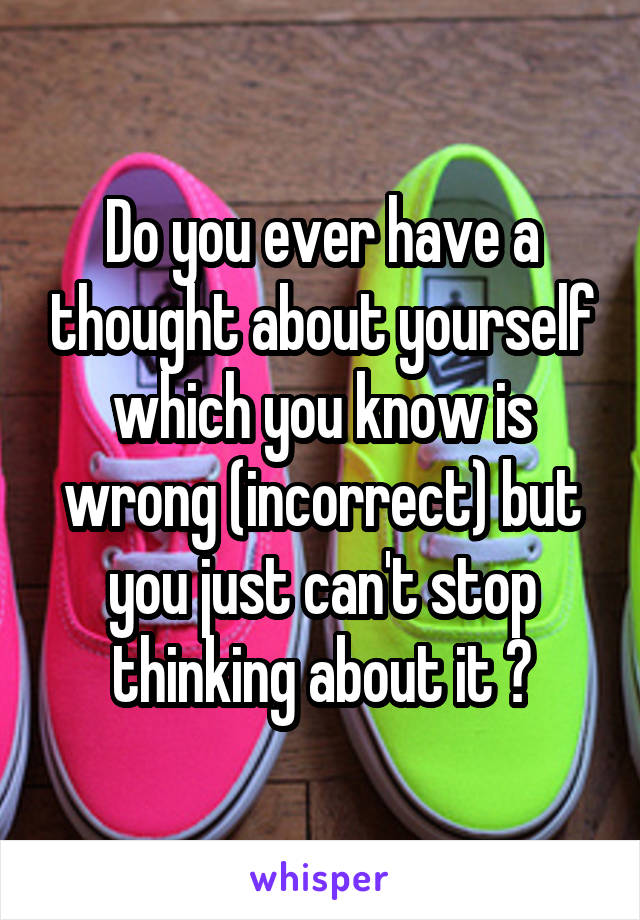 Do you ever have a thought about yourself which you know is wrong (incorrect) but you just can't stop thinking about it ?