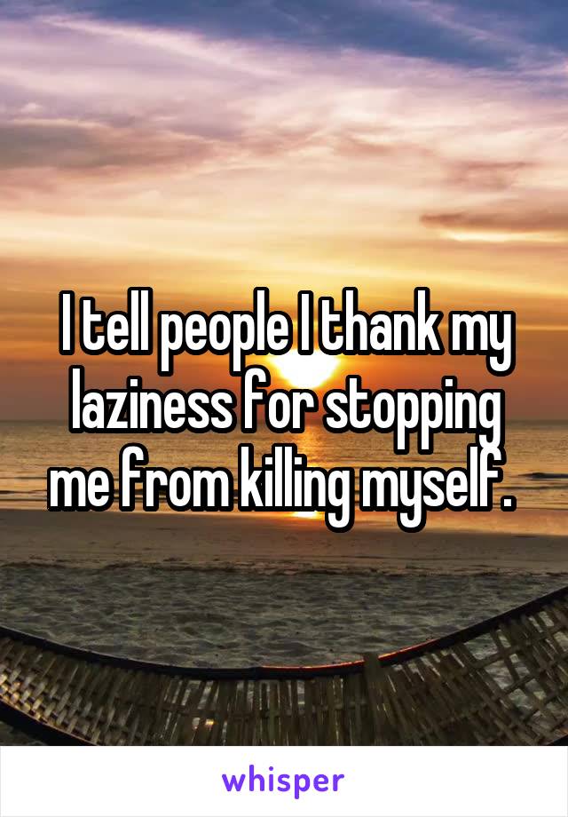 I tell people I thank my laziness for stopping me from killing myself. 