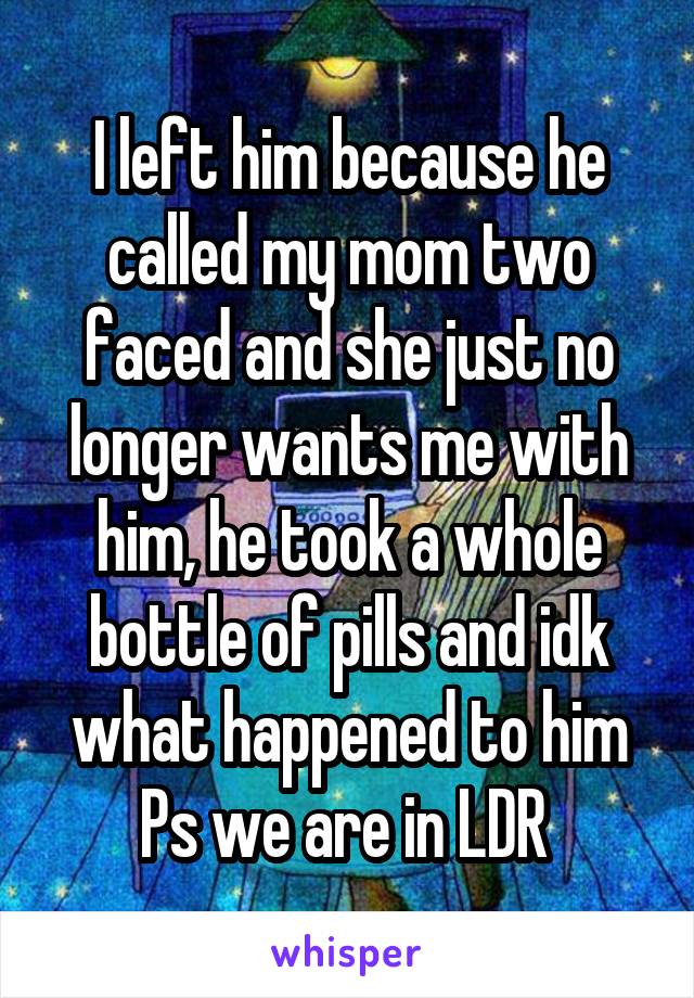 I left him because he called my mom two faced and she just no longer wants me with him, he took a whole bottle of pills and idk what happened to him
Ps we are in LDR 