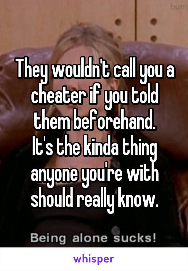 They wouldn't call you a cheater if you told them beforehand.
It's the kinda thing anyone you're with should really know.