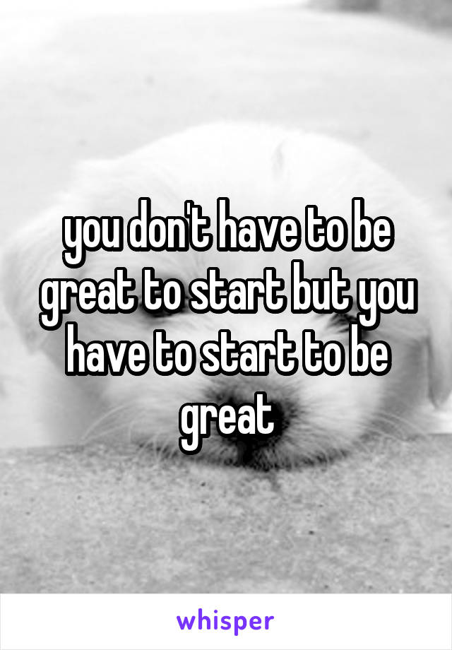 you don't have to be great to start but you have to start to be great