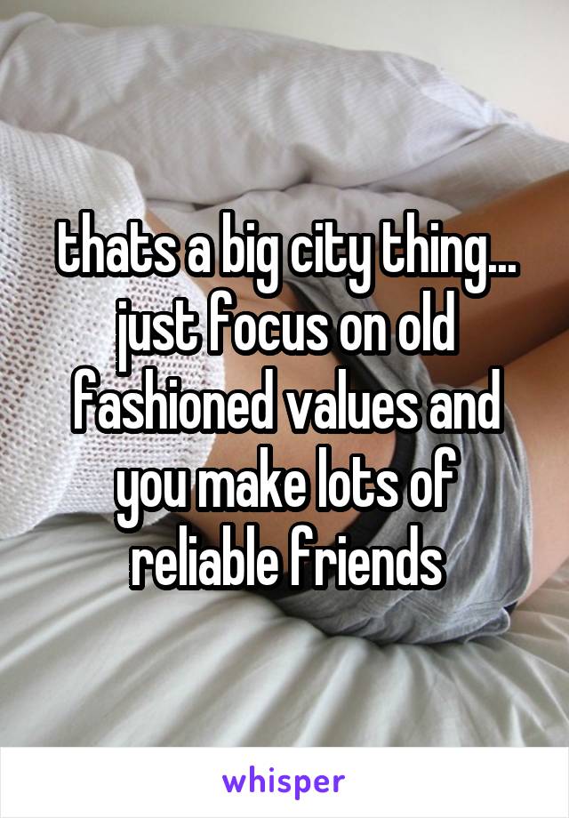 thats a big city thing... just focus on old fashioned values and you make lots of reliable friends