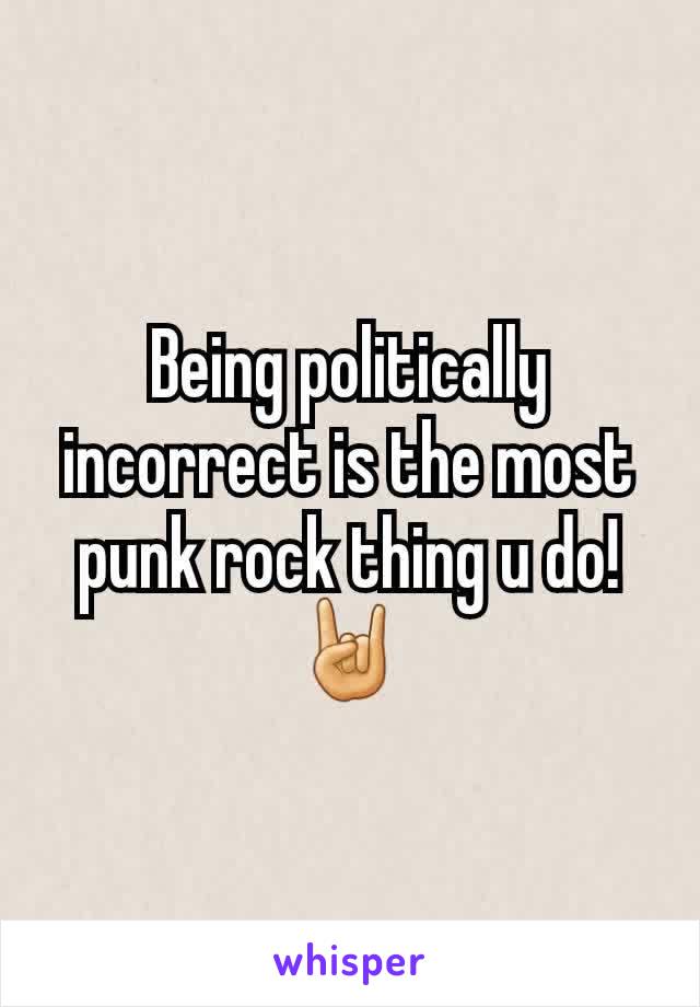 Being politically incorrect is the most punk rock thing u do!  🤘