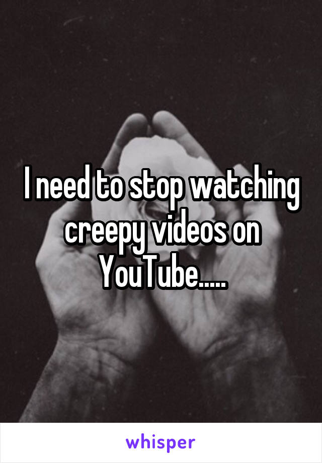 I need to stop watching creepy videos on YouTube.....