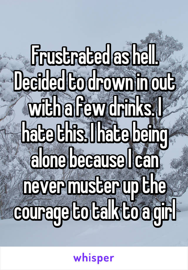 Frustrated as hell. Decided to drown in out with a few drinks. I hate this. I hate being alone because I can never muster up the courage to talk to a girl