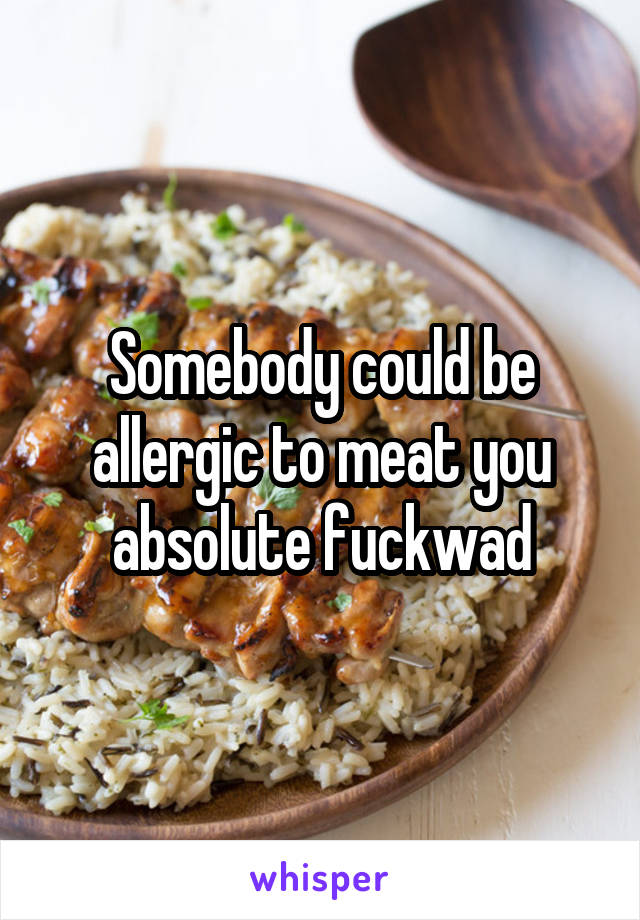 Somebody could be allergic to meat you absolute fuckwad