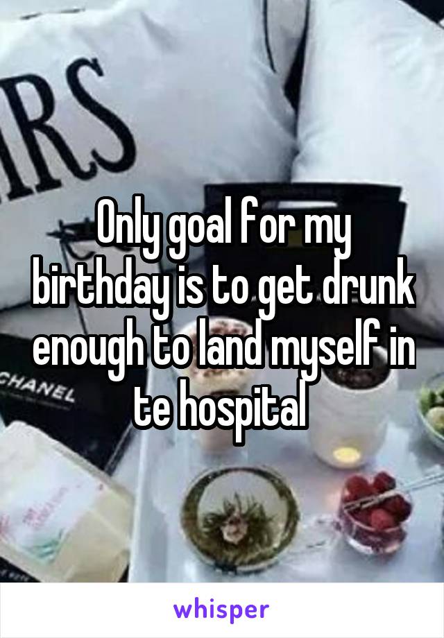 Only goal for my birthday is to get drunk enough to land myself in te hospital 