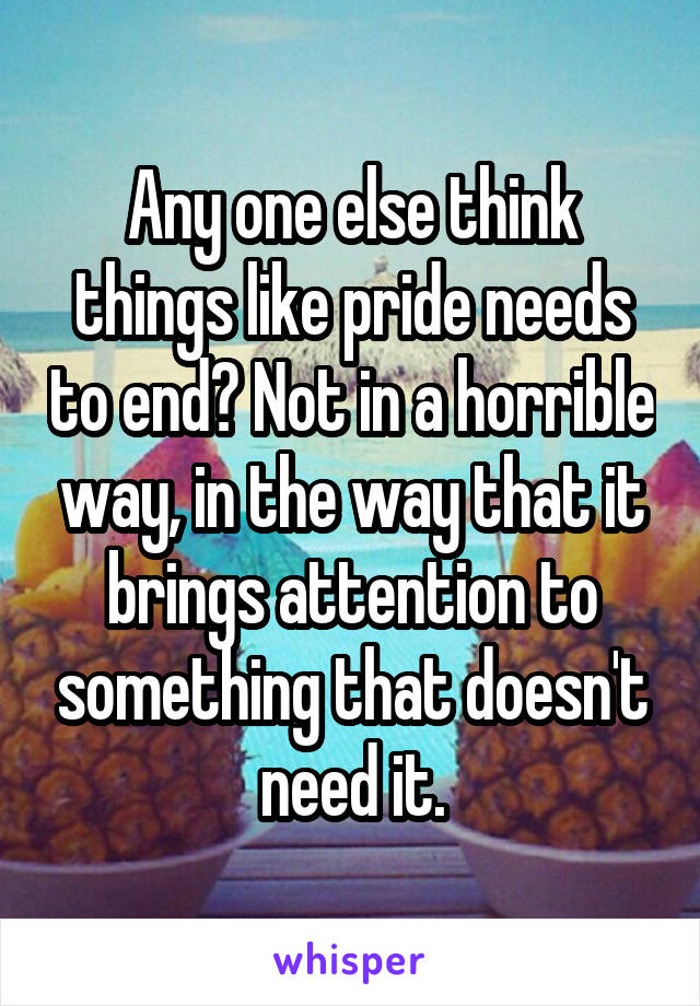 Any one else think things like pride needs to end? Not in a horrible way, in the way that it brings attention to something that doesn't need it.