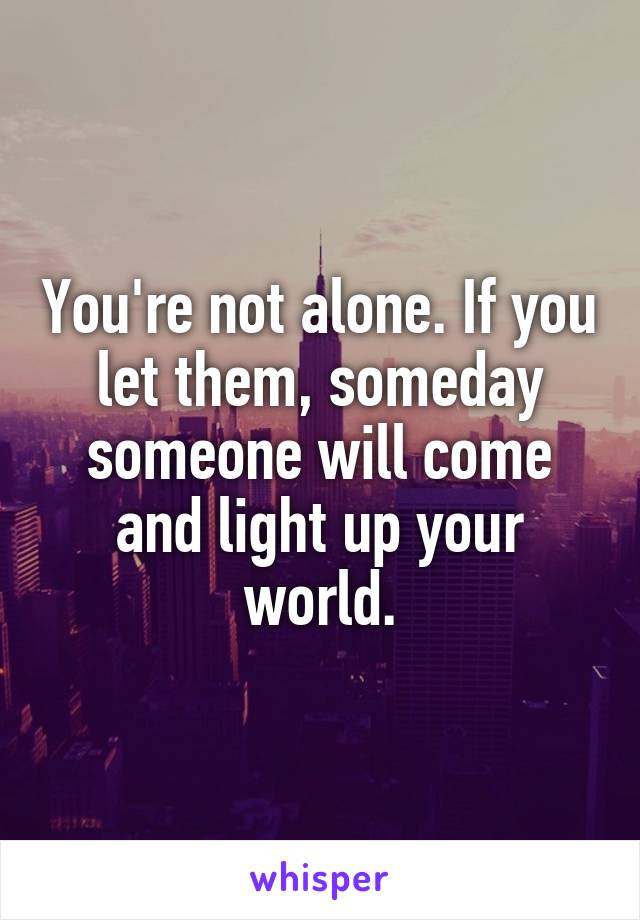 You're not alone. If you let them, someday someone will come and light up your world.