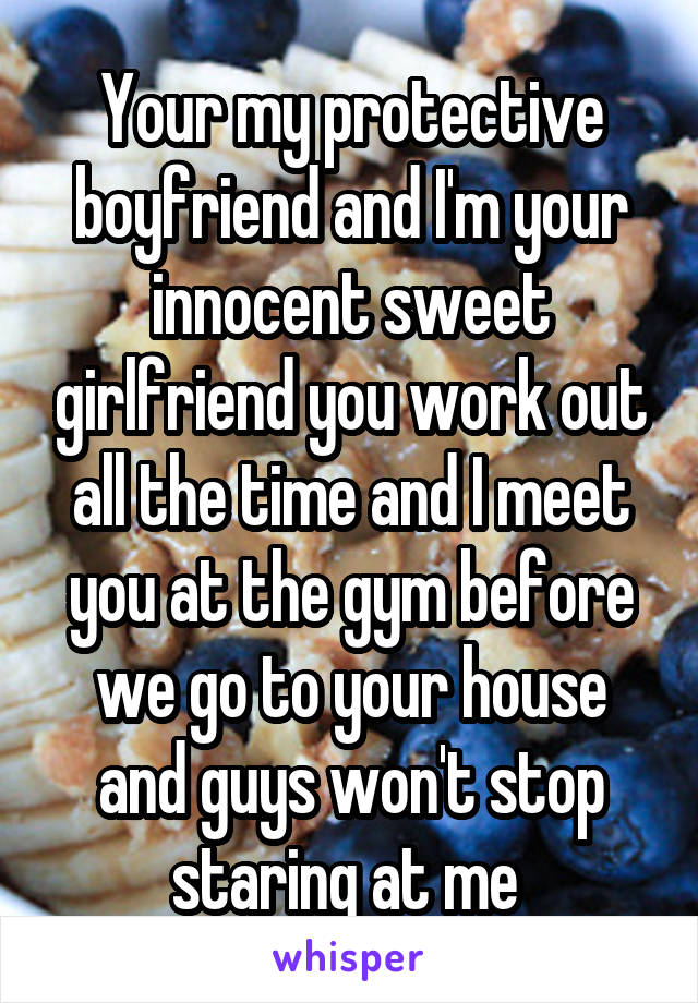 Your my protective boyfriend and I'm your innocent sweet girlfriend you work out all the time and I meet you at the gym before we go to your house and guys won't stop staring at me 