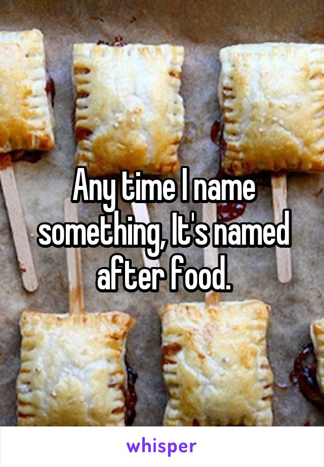 Any time I name something, It's named after food.