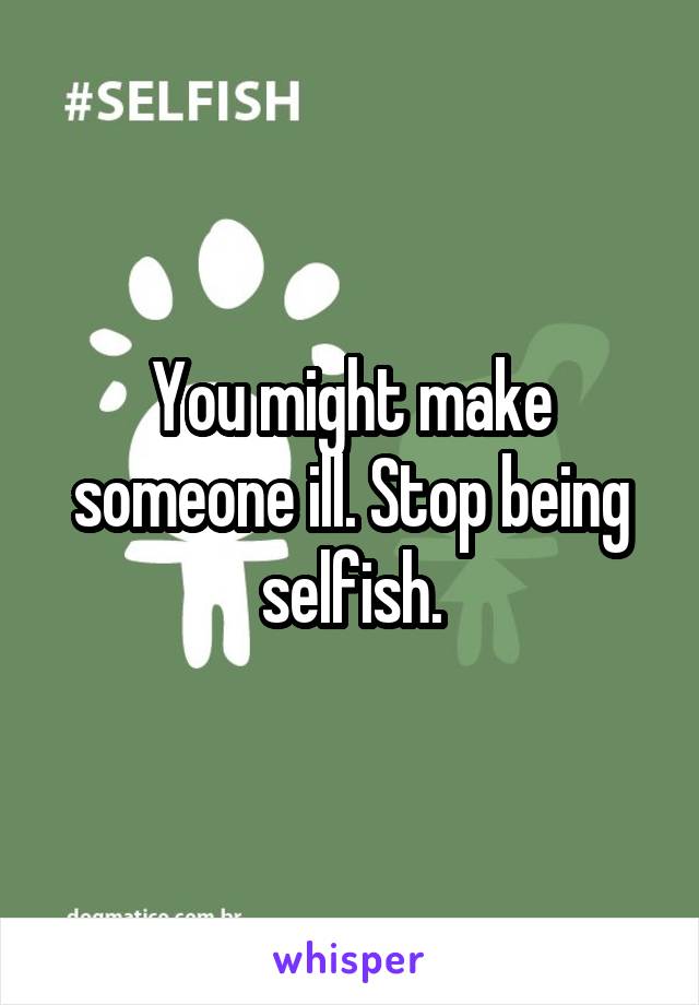 You might make someone ill. Stop being selfish.