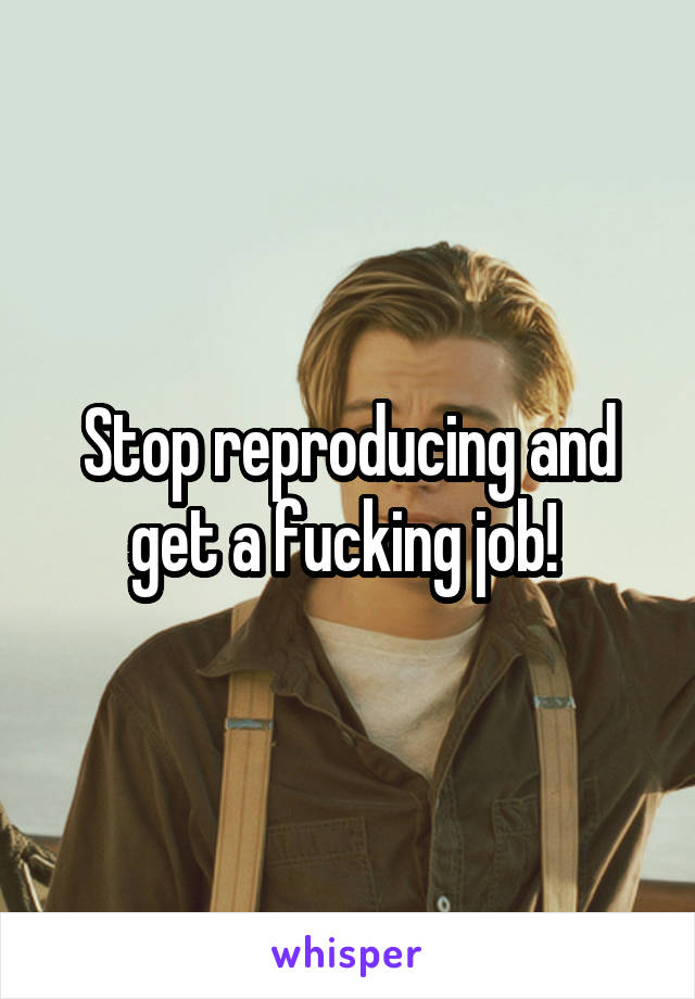 Stop reproducing and get a fucking job! 