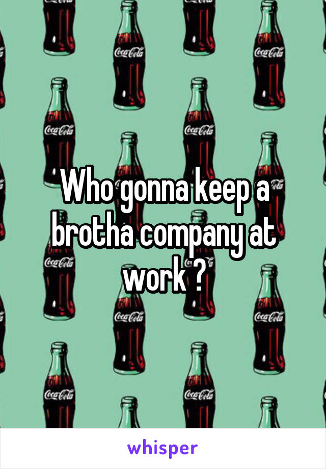 Who gonna keep a brotha company at work ?