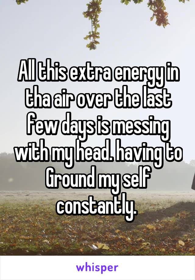 All this extra energy in tha air over the last few days is messing with my head. having to Ground my self constantly. 