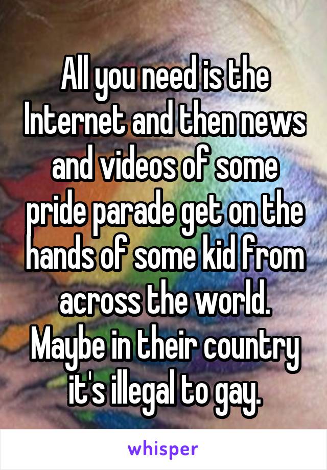 All you need is the Internet and then news and videos of some pride parade get on the hands of some kid from across the world. Maybe in their country it's illegal to gay.