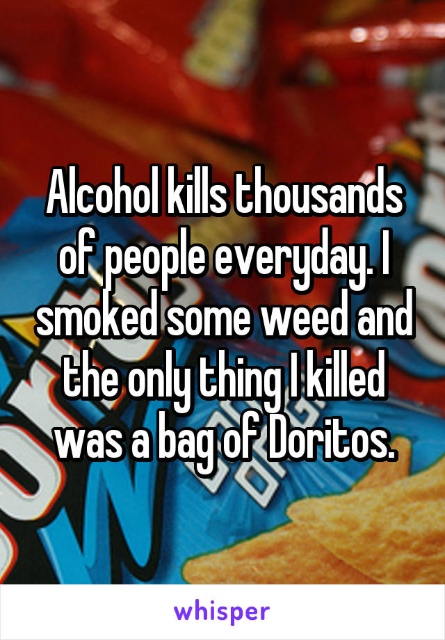 Alcohol kills thousands of people everyday. I smoked some weed and the only thing I killed was a bag of Doritos.