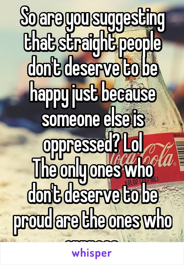 So are you suggesting that straight people don't deserve to be happy just because someone else is oppressed? Lol
The only ones who don't deserve to be proud are the ones who oppress.