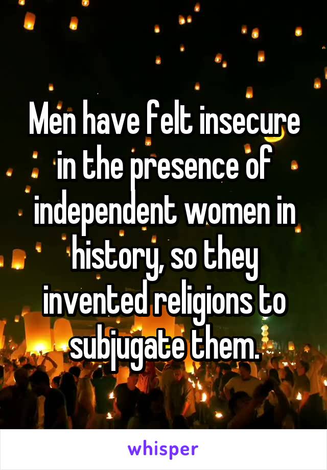 Men have felt insecure in the presence of independent women in history, so they invented religions to subjugate them.