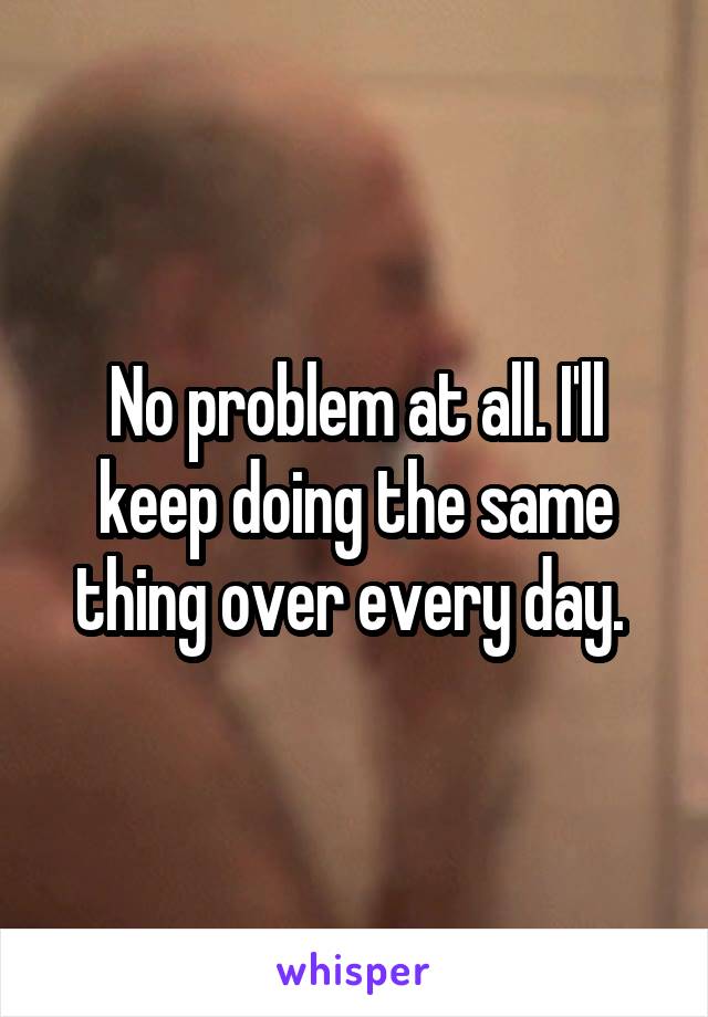 No problem at all. I'll keep doing the same thing over every day. 