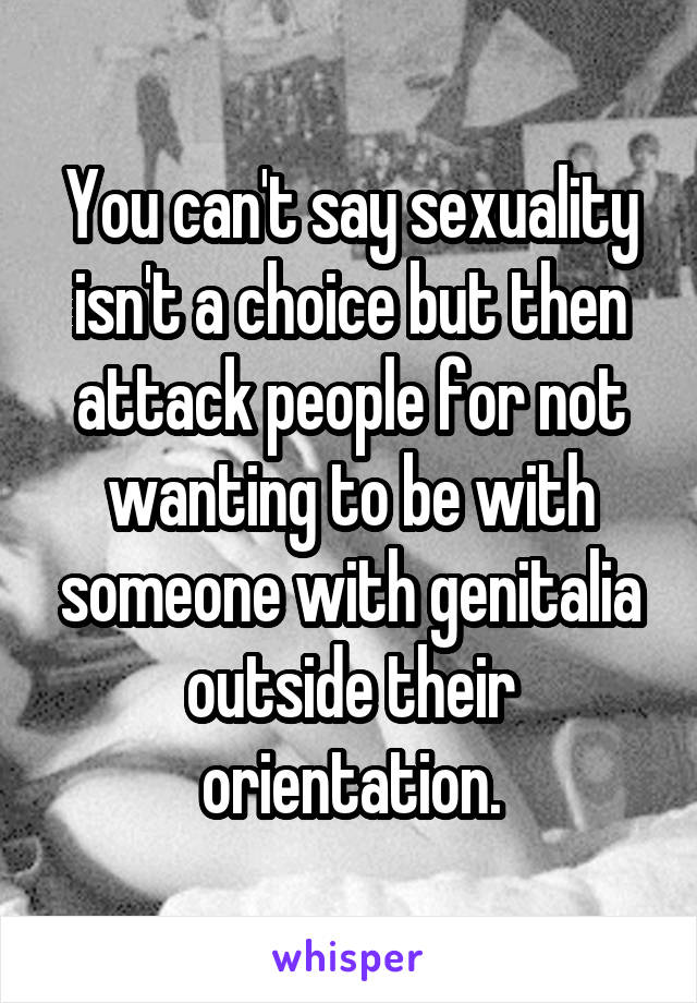 You can't say sexuality isn't a choice but then attack people for not wanting to be with someone with genitalia outside their orientation.