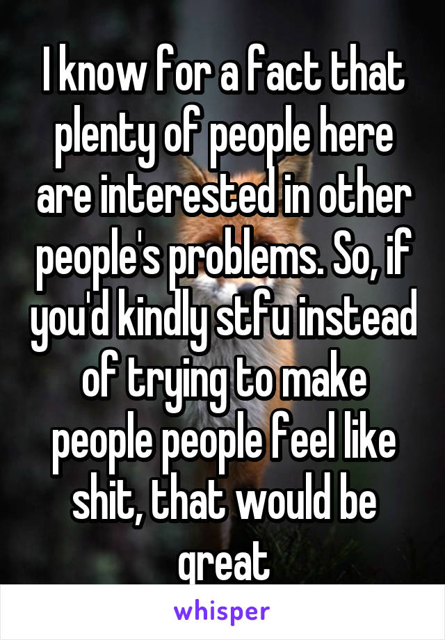 I know for a fact that plenty of people here are interested in other people's problems. So, if you'd kindly stfu instead of trying to make people people feel like shit, that would be great