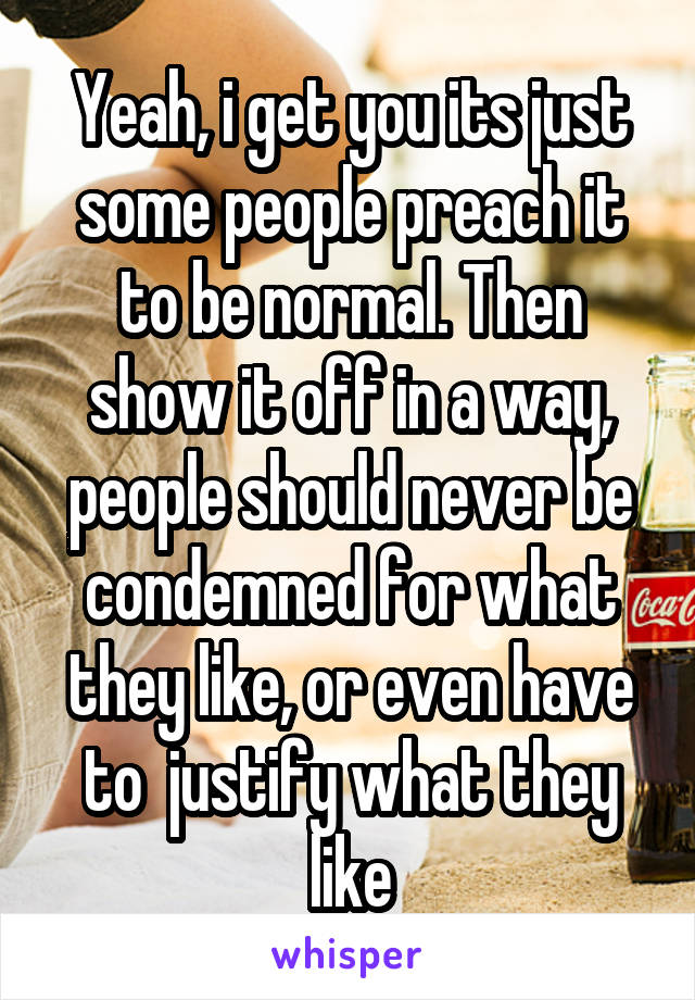 Yeah, i get you its just some people preach it to be normal. Then show it off in a way, people should never be condemned for what they like, or even have to  justify what they like