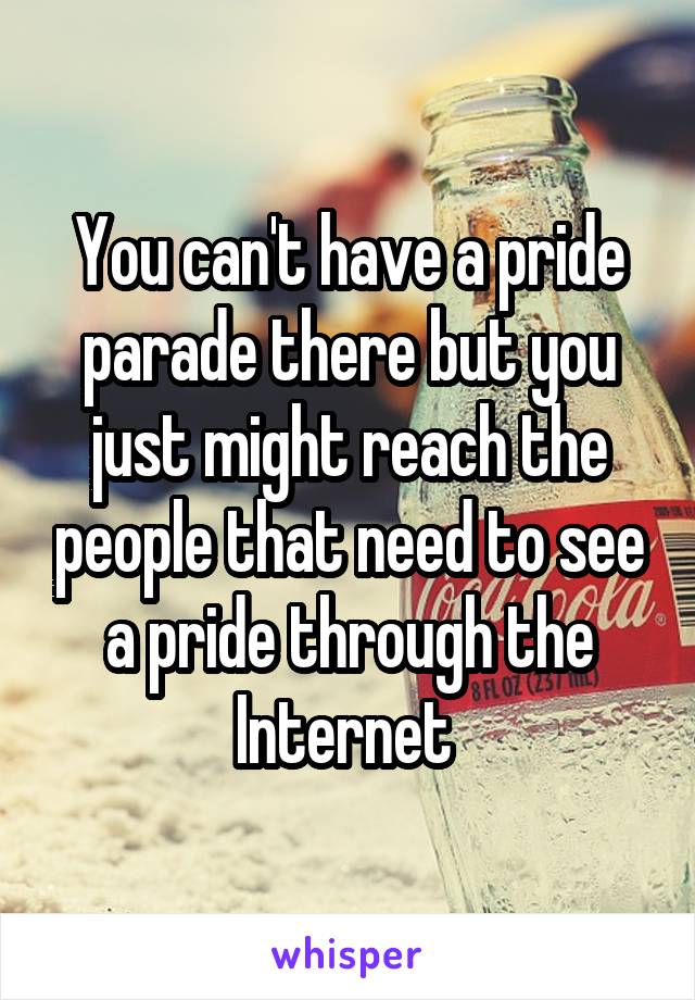 You can't have a pride parade there but you just might reach the people that need to see a pride through the Internet 