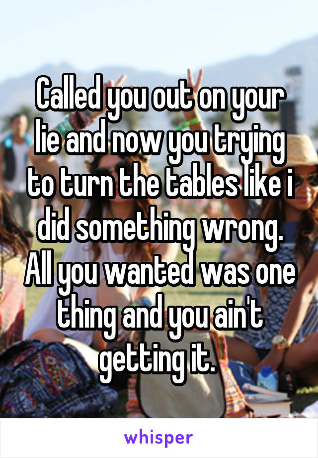 Called you out on your lie and now you trying to turn the tables like i did something wrong. All you wanted was one thing and you ain't getting it. 