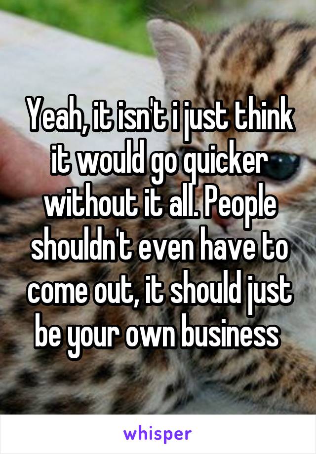 Yeah, it isn't i just think it would go quicker without it all. People shouldn't even have to come out, it should just be your own business 